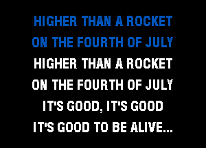 HIGHER THAN A ROCKET
ON THE FOURTH OF JULY
HIGHER THAN A ROCKET
ON THE FOURTH OF JULY
IT'S GOOD, IT'S GOOD

IT'S GOOD TO BE ALIVE... l