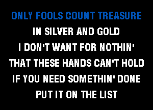 ONLY FOOLS COUNT TREASURE
IH SILVER AND GOLD
I DON'T WANT FOR HOTHlH'
THAT THESE HANDS CAN'T HOLD
IF YOU NEED SOMETHIH' DONE
PUT IT ON THE LIST