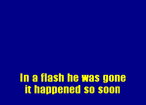 In a flash he was gone
it hannened so soon