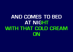 AND COMES TO BED
AT NIGHT
WITH THAT COLD CREAM
ON