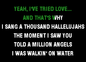 YEAH, I'VE TRIED LOVE...
AND THAT'S WHY
I SANG A THOUSAND HALLELUJAHS
THE MOMENT I SAW YOU
TOLD A MILLION ANGELS
I WAS WALKIH' 0 WATER