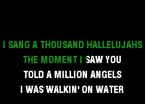 I SANG A THOUSAND HALLELUJAHS
THE MOMENT I SAW YOU
TOLD A MILLION ANGELS

I WAS WALKIH' 0 WATER