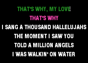 THAT'S WHY, MY LOVE
THAT'S WHY
I SANG A THOUSAND HALLELUJAHS
THE MOMENT I SAW YOU
TOLD A MILLION ANGELS
I WAS WALKIH' 0 WATER