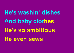 He's washin' dishes
And baby clothes

He's so ambitious
He even sews