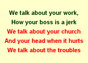 We talk about your work,
How your boss is a jerk
We talk about your church
And your head when it hurts
We talk about the troubles