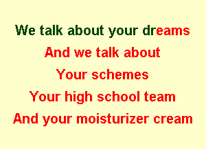 We talk about your dreams
And we talk about
Your schemes
Your high school team
And your moisturizer cream