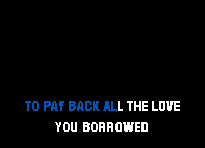TO PAY BACK ALL THE LOVE
YOU BORROWED