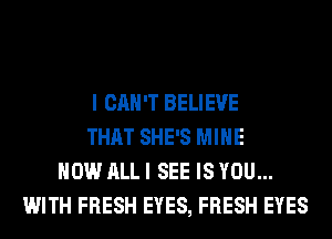 I CAN'T BELIEVE
THAT SHE'S MINE
HOW ALL I SEE IS YOU...
WITH FRESH EYES, FRESH EYES