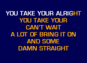 YOU TAKE YOUR ALRIGHT
YOU TAKE YOUR
CAN'T WAIT
A LOT OF BRING IT ON
AND SOME
DAMN STRAIGHT