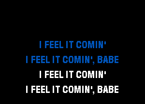 I FEEL IT CDMIH'

I FEEL IT COMIH', BABE
I FEELIT COMIH'
I FEEL IT COMIN', BABE