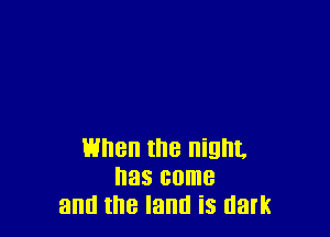 When the night.
has come
and the land is dark