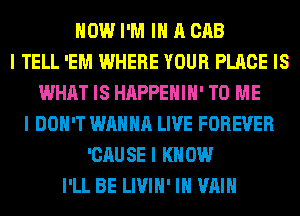 HOW I'M III A CAB
I TELL 'EM WHERE YOUR PLACE IS
WHAT IS HAPPEHIII' TO ME
I DON'T WANNA LIVE FOREVER
'CAUSE I KNOW
I'LL BE LIVIII' III WIIII