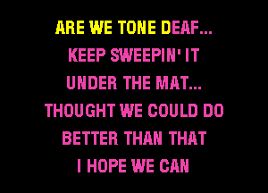 RRE WE TONE DEAF...
KEEP SWEEPIN' IT
UNDER THE MAT...

THOUGHT WE COULD DO
BETTER THAN THAT

I HOPE WE CAN I