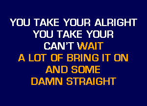 YOU TAKE YOUR ALRIGHT
YOU TAKE YOUR
CAN'T WAIT
A LOT OF BRING IT ON
AND SOME
DAMN STRAIGHT