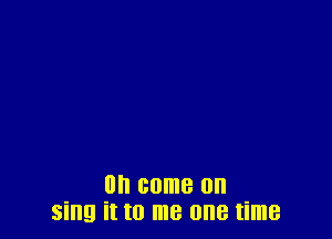 on come on
sing it to me one time