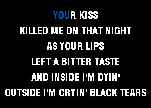 YOUR KISS
KILLED ME ON THAT NIGHT
AS YOUR LIPS
LEFT A BITTER TASTE
AND INSIDE I'M DYIH'
OUTSIDE I'M CRYIH' BLACK TEARS