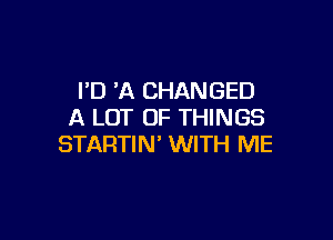 I'D 'A CHANGED
A LOT OF THINGS

STARTIN' WITH ME