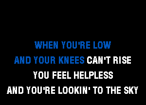 WHEN YOU'RE LOW
AND YOUR KHEES CAN'T RISE
YOU FEEL HELPLESS
AND YOU'RE LOOKIH' TO THE SKY