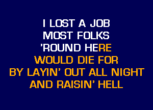 I LOST A JOB
MOST FOLKS
'ROUND HERE
WOULD DIE FOR
BY LAYIN' OUT ALL NIGHT
AND RAISIN' HELL