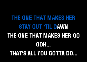 THE ONE THAT MAKES HER
STAY OUT 'TIL DAWN
THE ONE THAT MAKES HER GO
00H...
THAT'S ALL YOU GOTTA DO...