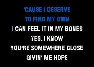 'CAUSE I DESERVE
TO FIND MY OWN
I CAN FEEL IT III MY BONES
YES, I KNOW
YOU'RE SOMEWHERE CLOSE
GIVIII' ME HOPE