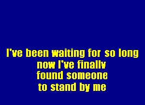 I'HB D88 waiting f0! 30 long

HOE! I'UB finallv
found someone

to stand by me