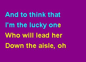 And to think that
I'm the lucky one

Who will lead her
Down the aisle, oh