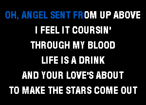 0H, ANGEL SENT FROM UP ABOVE
I FEEL IT COURSIH'
THROUGH MY BLOOD
LIFE IS A DRINK
AND YOUR LOVE'S ABOUT
TO MAKE THE STARS COME OUT