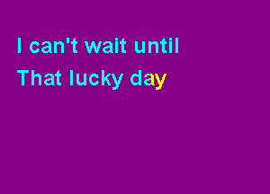 I can't wait until
That lucky day