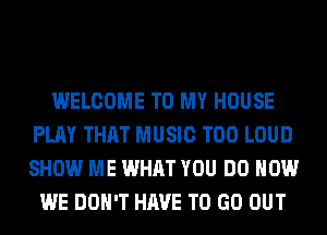 WELCOME TO MY HOUSE
PLAY THAT MUSIC T00 LOUD
SHOW ME WHAT YOU DO HOW

WE DON'T HAVE TO GO OUT