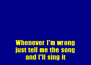 Whenever I'm wrong
iust tell me the song
and I'll sing it