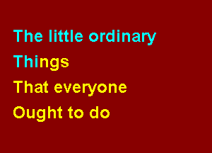 The little ordinary
Things

That everyone
Ought to do