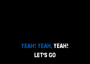 YEAH! YEAH, YEAH!
LET'S GO