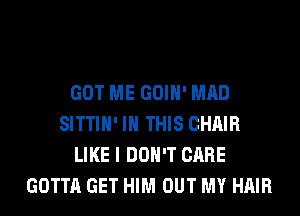 GOT ME GOIH' MAD
SITTIH' IN THIS CHAIR
LIKE I DON'T CARE
GOTTA GET HIM OUT MY HAIR