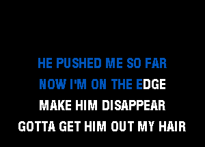 HE PUSHED ME SO FAR

HOW I'M ON THE EDGE

MAKE HIM DISAPPEAR
GOTTA GET HIM OUT MY HAIR