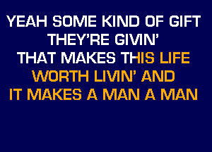 YEAH SOME KIND OF GIFT
THEY'RE GIVIM
THAT MAKES THIS LIFE
WORTH LIVIN' AND
IT MAKES A MAN A MAN