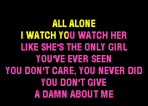ALL ALONE
I WATCH YOU WATCH HER
LIKE SHE'S THE ONLY GIRL
YOU'VE EVER SEE
YOU DON'T CARE, YOU EVER DID
YOU DON'T GIVE
A DAMN ABOUT ME