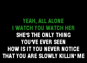 YEAH, ALL ALONE
I WATCH YOU WATCH HER
SHE'S THE ONLY THING
YOU'VE EVER SEE
HOW IS IT YOU EVER NOTICE
THAT YOU ARE SLOWLY KILLIH' ME