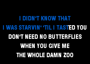 I DIDN'T KNOW THAT
I WAS STARVIII' ITIL I TASTED YOU
DON'T NEED IIO BUTTERFLIES
WHEN YOU GIVE ME
THE WHOLE DAMN ZOO