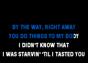 BY THE WAY, RIGHT AWAY
YOU DO THINGS TO MY BODY
I DIDN'T KNOW THAT
I WAS STARVIII' ITIL I TASTED YOU