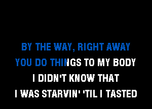 BY THE WAY, RIGHT AWAY
YOU DO THINGS TO MY BODY
I DIDN'T KNOW THAT
I WAS STARVIH' 'TIL I TASTED
