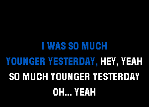 I WAS SO MUCH
YOUHGER YESTERDAY, HEY, YEAH
SO MUCH YOUHGER YESTERDAY
OH... YEAH