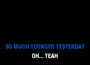 SO MUCH YOUNGEH YESTERDAY
OH... YEAH
