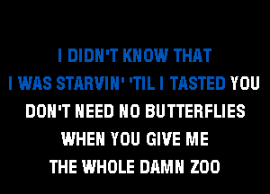 I DIDN'T KNOW THAT
I WAS STARVIII' ITIL I TASTED YOU
DON'T NEED IIO BUTTERFLIES
WHEN YOU GIVE ME
THE WHOLE DAMN ZOO