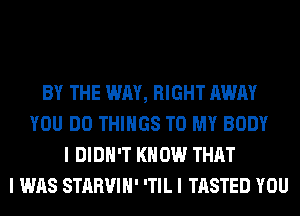 BY THE WAY, RIGHT AWAY
YOU DO THINGS TO MY BODY
I DIDN'T KNOW THAT
I WAS STARVIII' ITIL I TASTED YOU