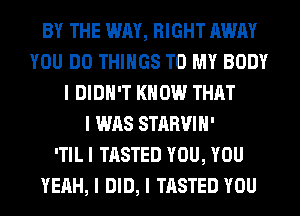 BY THE WAY, RIGHT AWAY
YOU DO THINGS TO MY BODY
I DIDN'T KNOW THAT
I WAS STARVIII'

ITIL I TASTED YOU, YOU
YEAH, I DID, I TASTED YOU