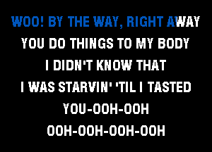W00! BY THE WAY, RIGHT AWAY
YOU DO THINGS TO MY BODY
I DIDN'T KNOW THAT
I WAS STARVIH' 'TIL I TASTED
YOU-OOH-OOH
OOH-OOH-OOH-OOH