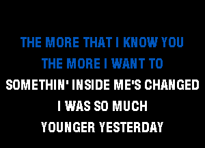 THE MORE THAT I KNOW YOU
THE MORE I WANT TO
SOMETHIH' INSIDE ME'S CHANGED
I WAS SO MUCH
YOUHGER YESTERDAY