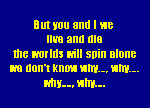 But Hou antl I we
live antl die
the worlds will snin alone
we don't know HM... Elm...
why... Hum...