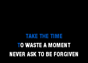 TAKE THE TIME
TO WASTE A MOMENT
NEVER ASK TO BE FORGIVE